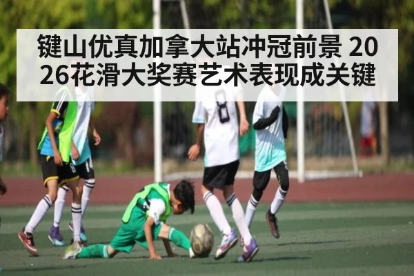 键山优真加拿大站冲冠前景 2026花滑大奖赛艺术表现成关键